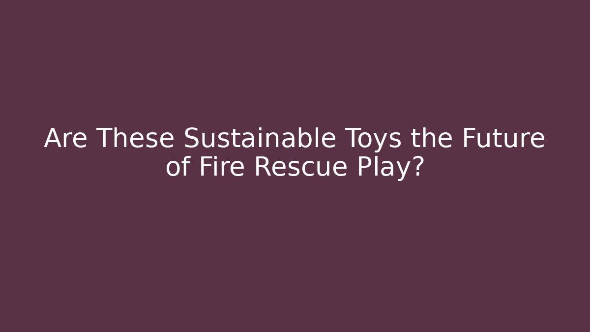 Are These Sustainable Toys the Future of Fire Rescue Play?