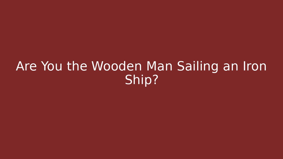 Are You the Wooden Man Sailing an Iron Ship?