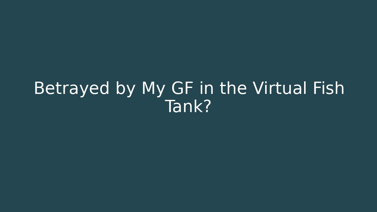 Betrayed by My GF in the Virtual Fish Tank?