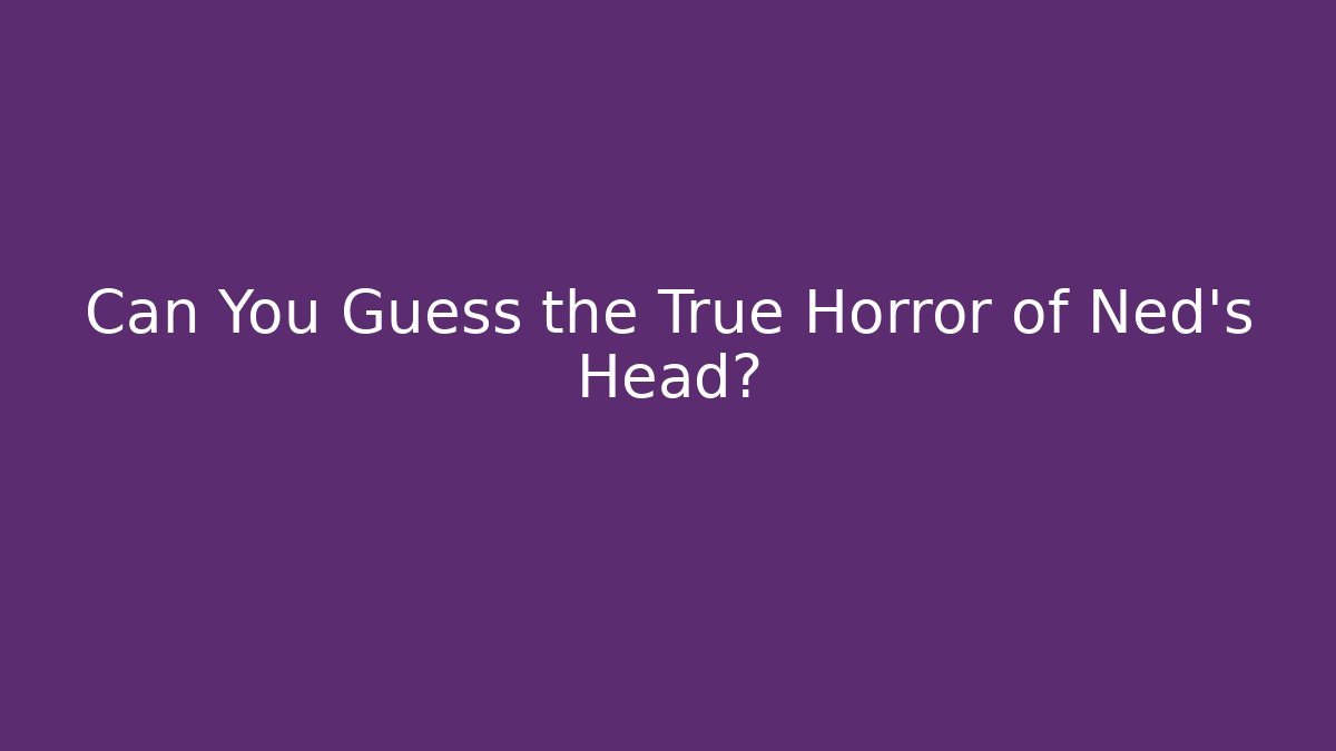 Can You Guess the True Horror of Ned's Head?