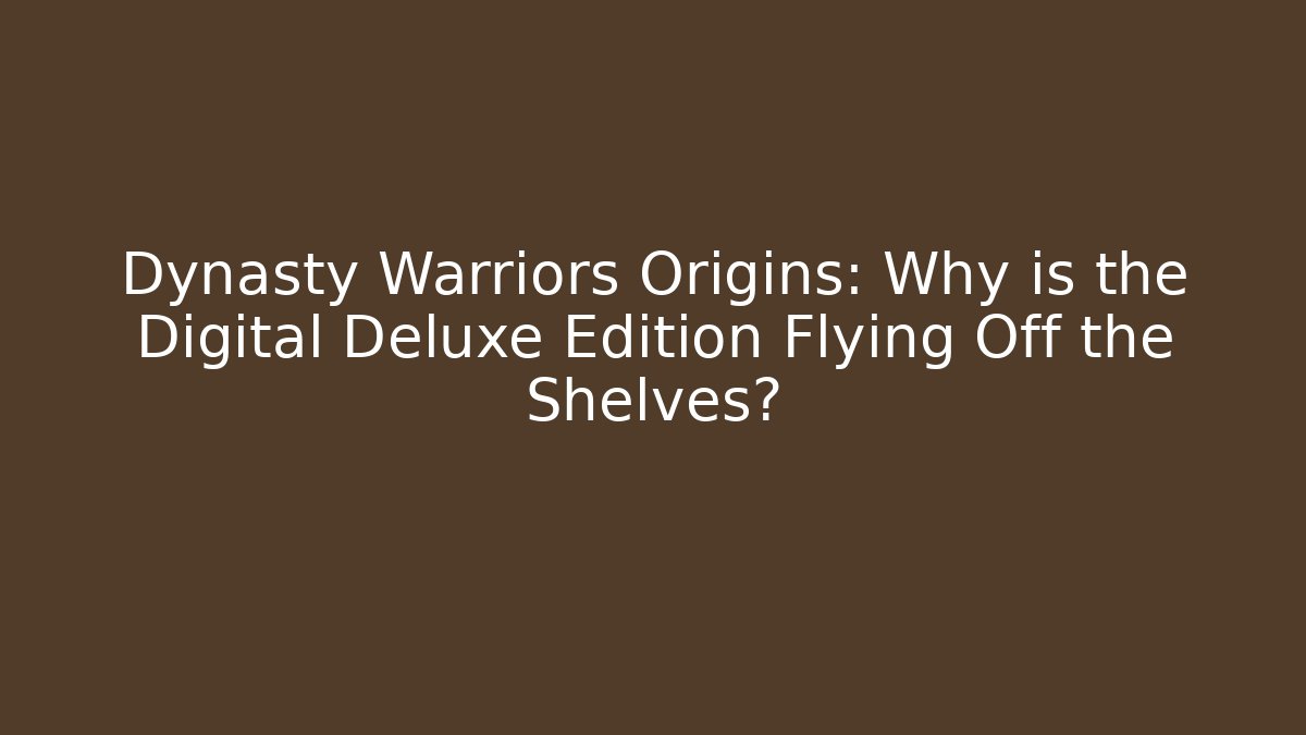 Dynasty Warriors Origins: Why is the Digital Deluxe Edition Flying Off the Shelves?