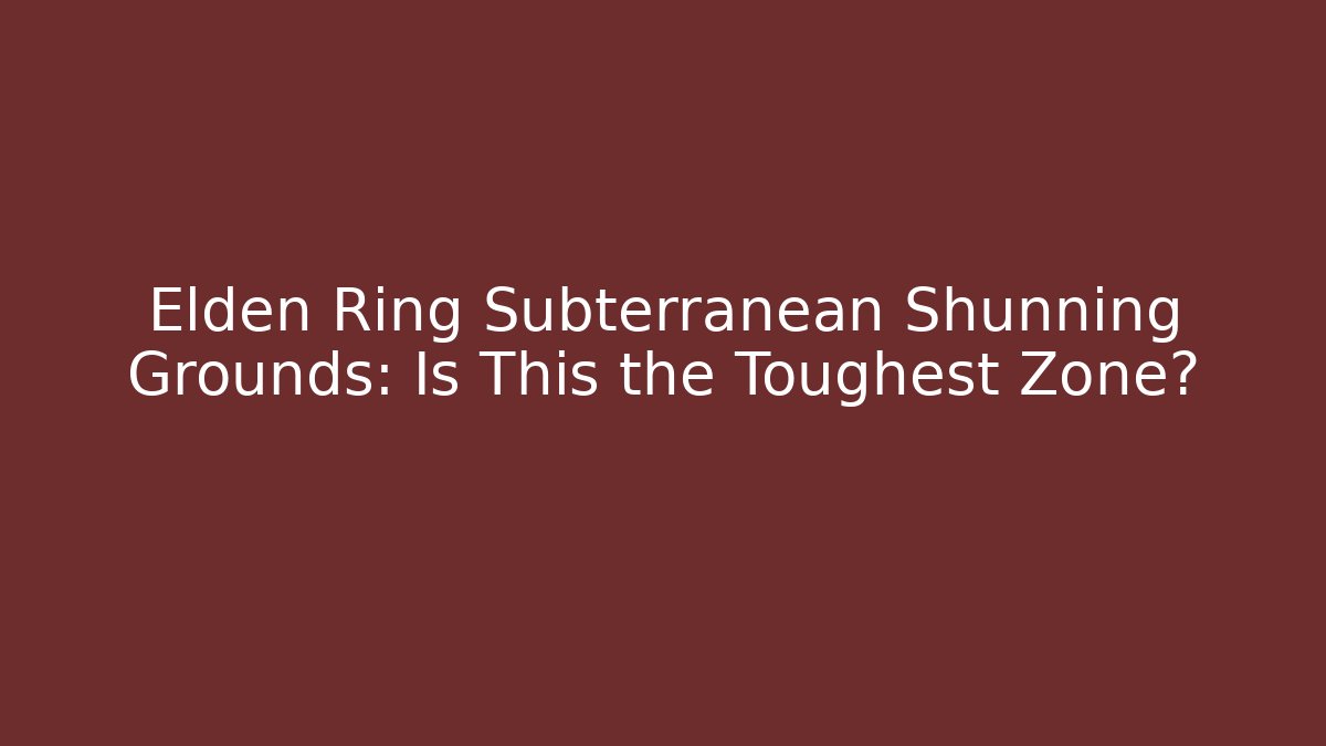 Elden Ring Subterranean Shunning Grounds: Is This the Toughest Zone?