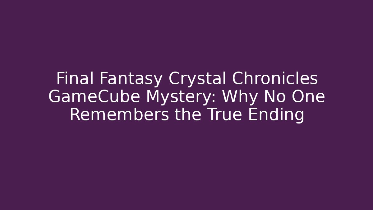 Final Fantasy Crystal Chronicles GameCube Mystery: Why No One Remembers the True Ending