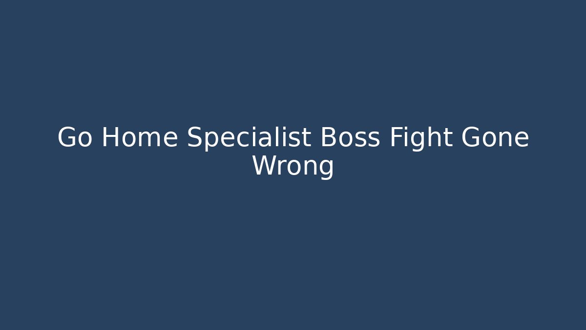 Go Home Specialist Boss Fight Gone Wrong