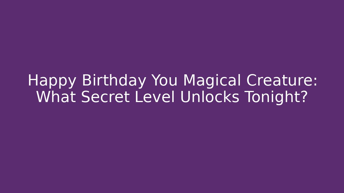 Happy Birthday You Magical Creature: What Secret Level Unlocks Tonight?