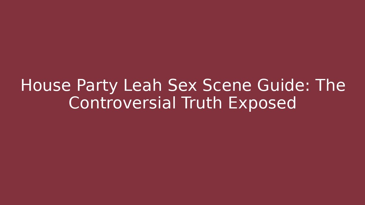 House Party Leah Sex Scene Guide: The Controversial Truth Exposed