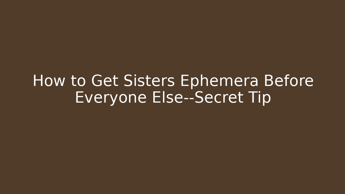 How to Get Sisters Ephemera Before Everyone Else—Secret Tip