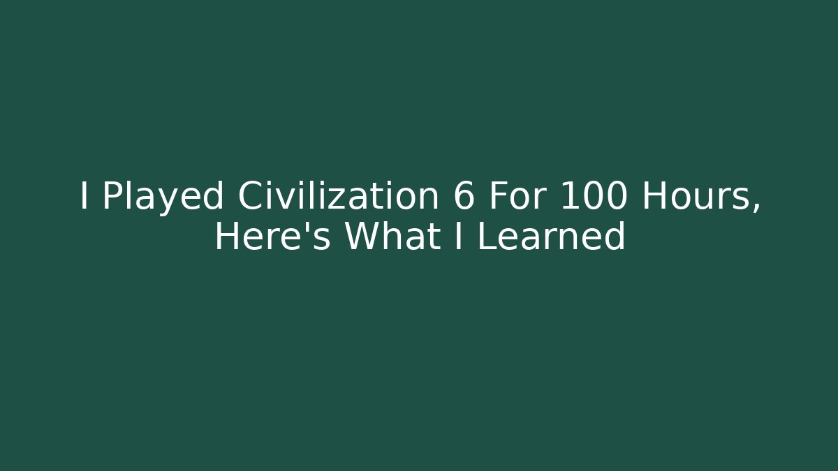I Played Civilization 6 For 100 Hours, Here's What I Learned