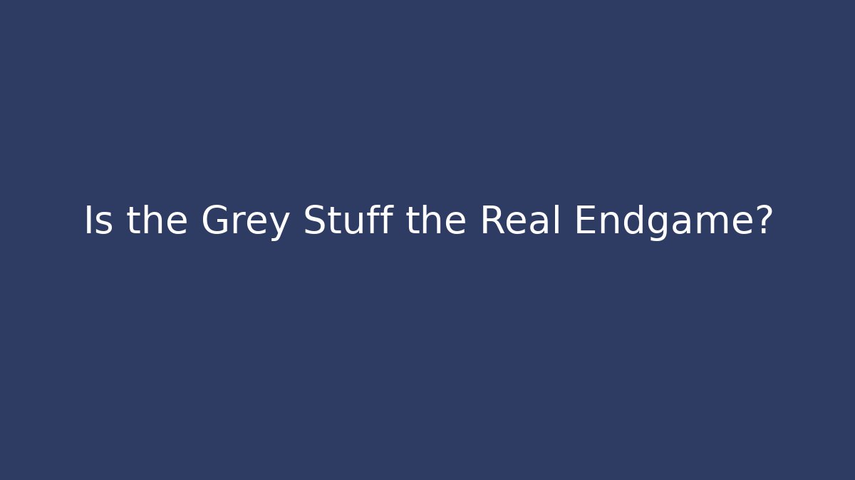 Is the Grey Stuff the Real Endgame?