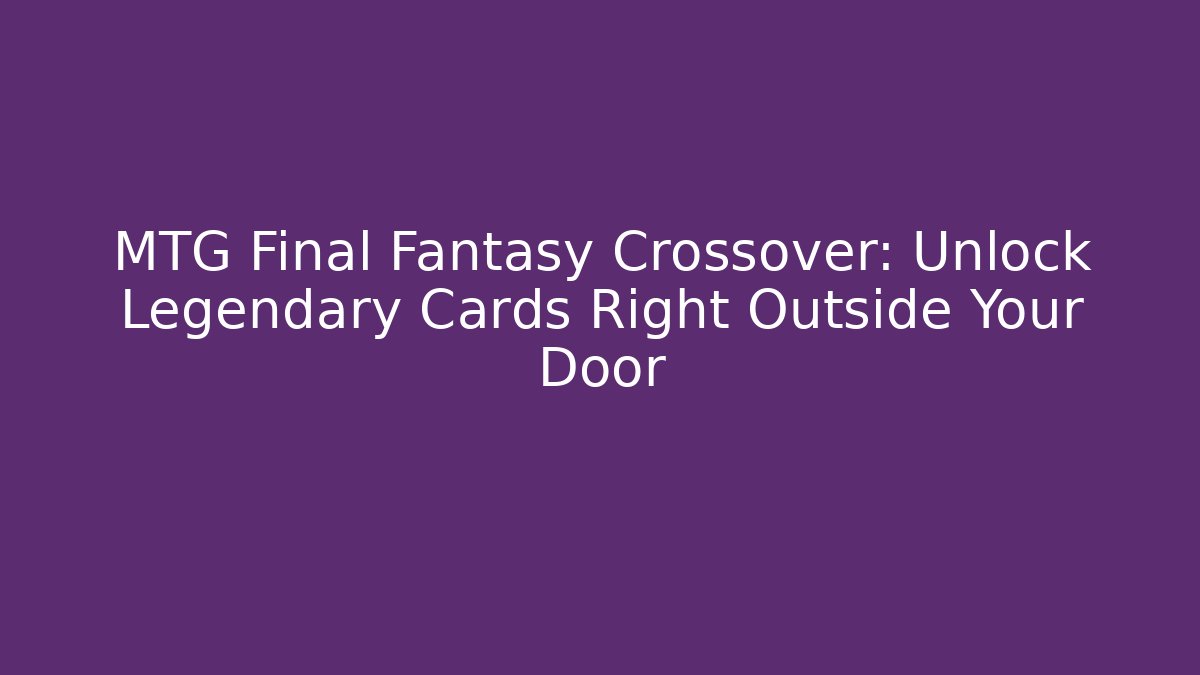 MTG Final Fantasy Crossover: Unlock Legendary Cards Right Outside Your Door