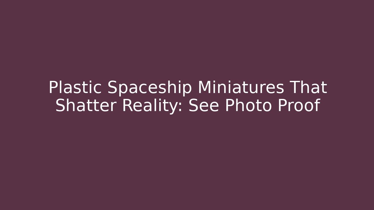Plastic Spaceship Miniatures That Shatter Reality: See Photo Proof