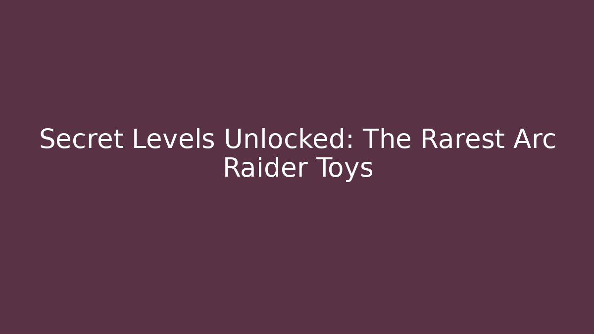 Secret Levels Unlocked: The Rarest Arc Raider Toys