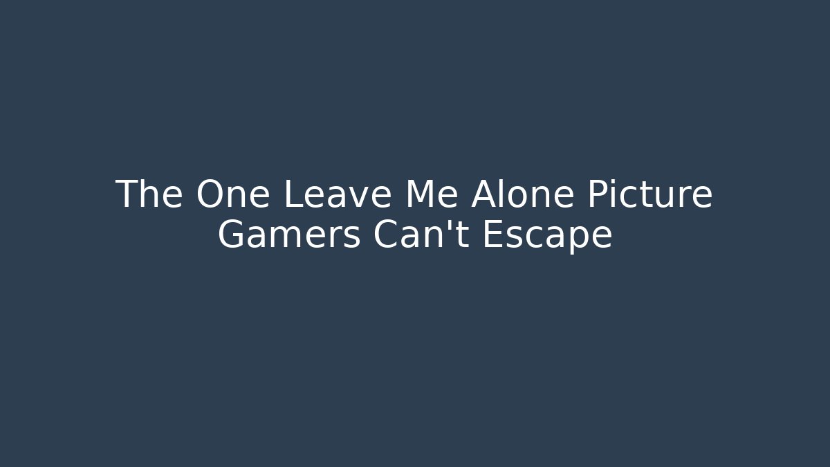 The One Leave Me Alone Picture Gamers Can't Escape