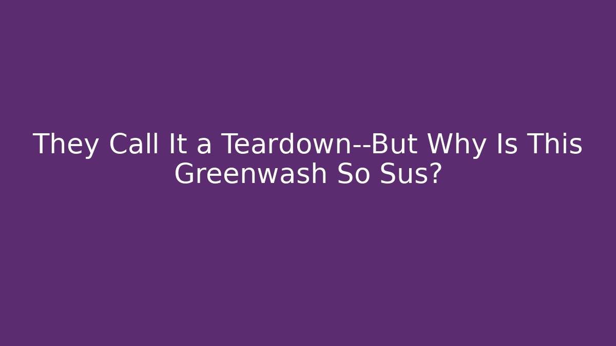They Call It a Teardown—But Why Is This Greenwash So Sus?