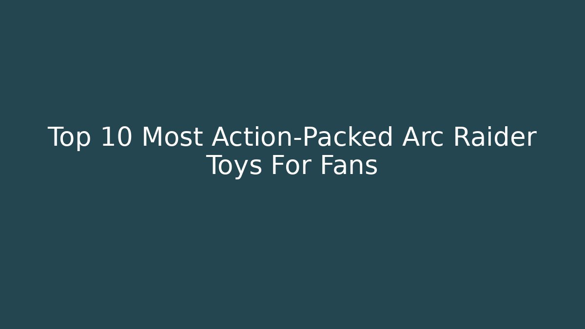 Top 10 Most Action-Packed Arc Raider Toys For Fans