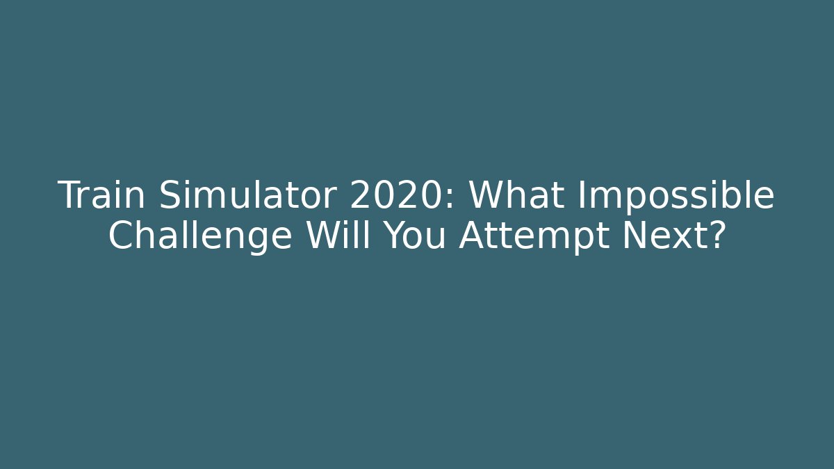 Train Simulator 2020: What Impossible Challenge Will You Attempt Next?