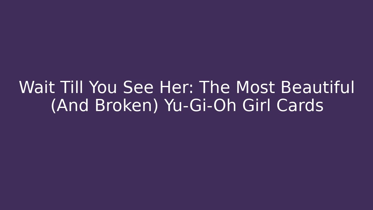 Wait Till You See Her: The Most Beautiful (And Broken) Yu-Gi-Oh Girl Cards