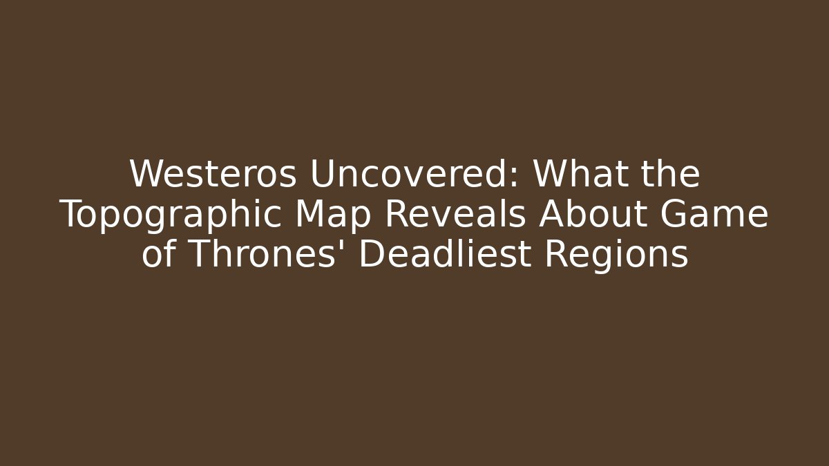 Westeros Uncovered: What the Topographic Map Reveals About Game of Thrones' Deadliest Regions