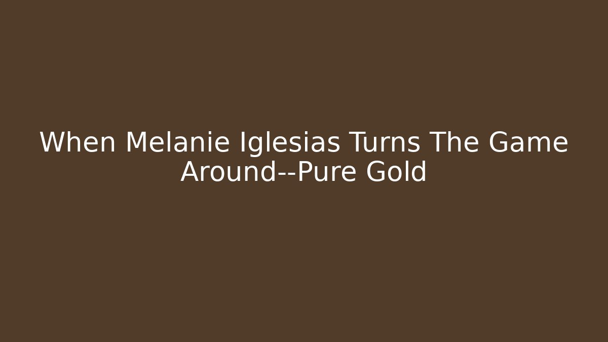 When Melanie Iglesias Turns The Game Around—Pure Gold