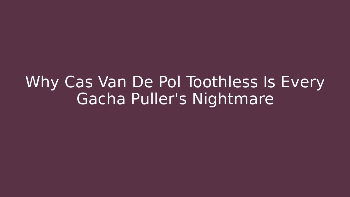 Why Cas Van De Pol Toothless Is Every Gacha Puller’s Nightmare