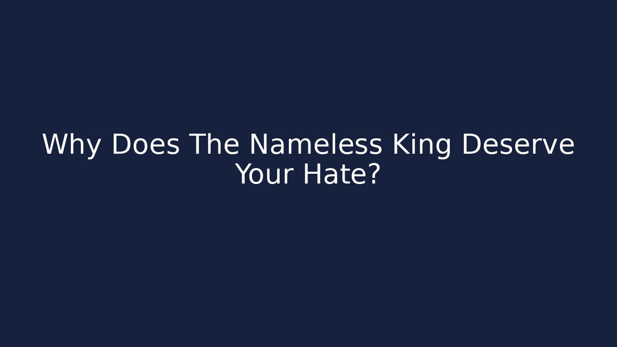 Why Does The Nameless King Deserve Your Hate?