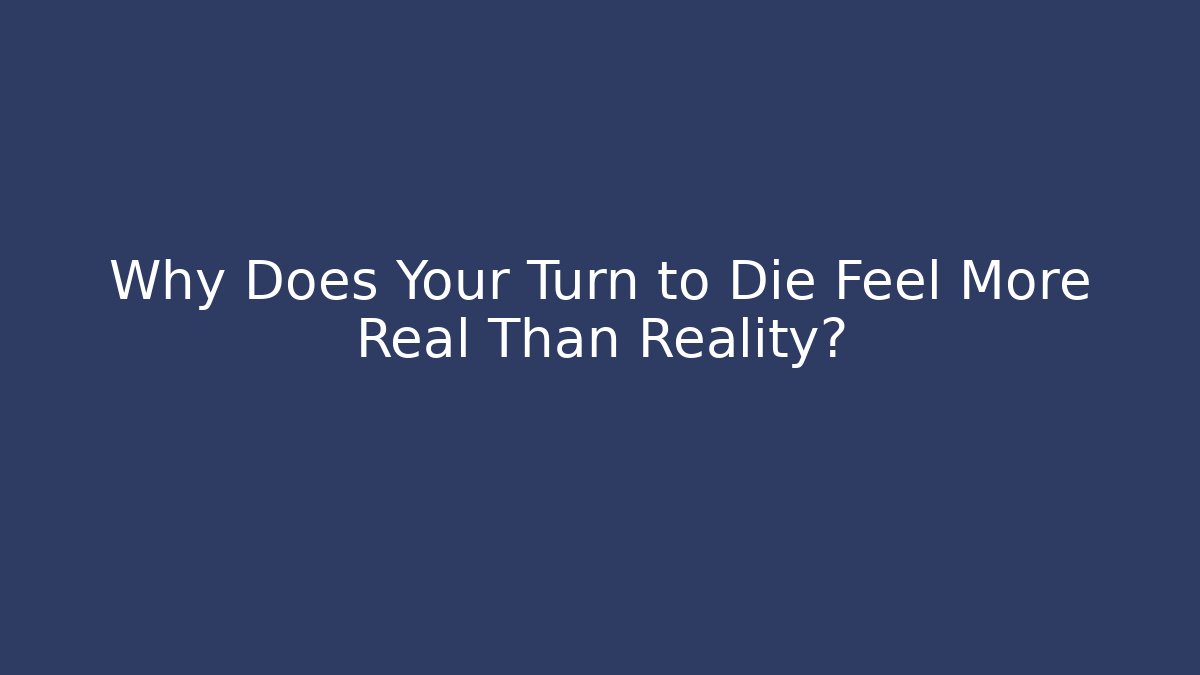 Why Does Your Turn to Die Feel More Real Than Reality?