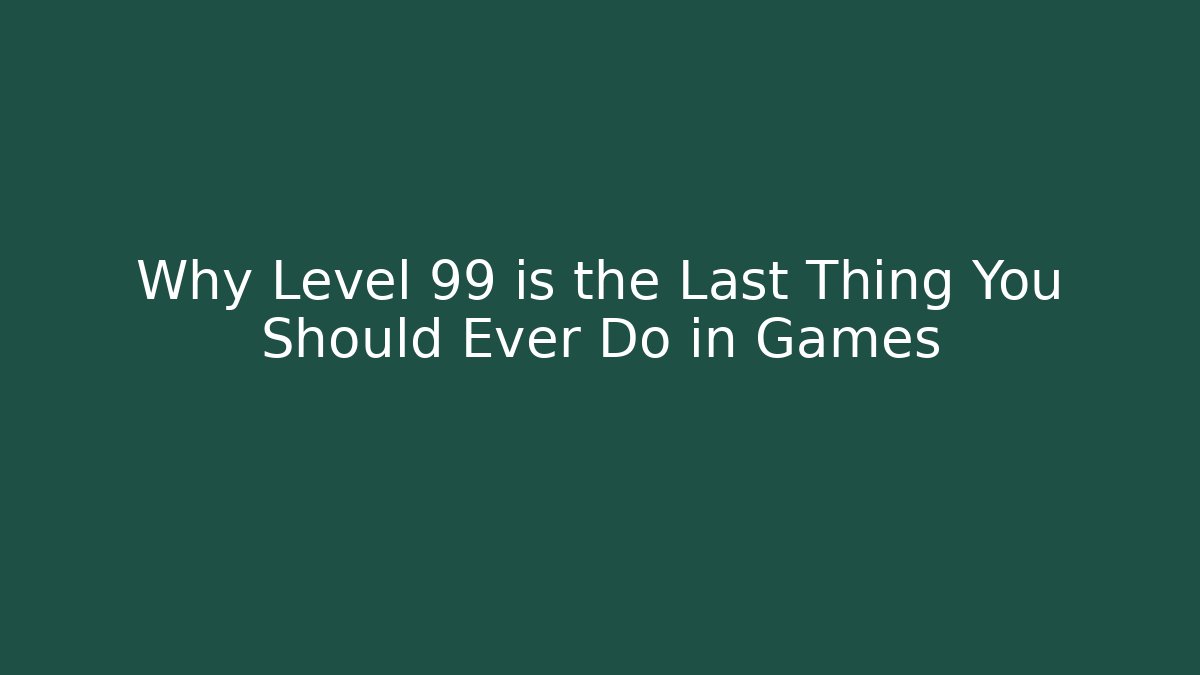 Why Level 99 is the Last Thing You Should Ever Do in Games